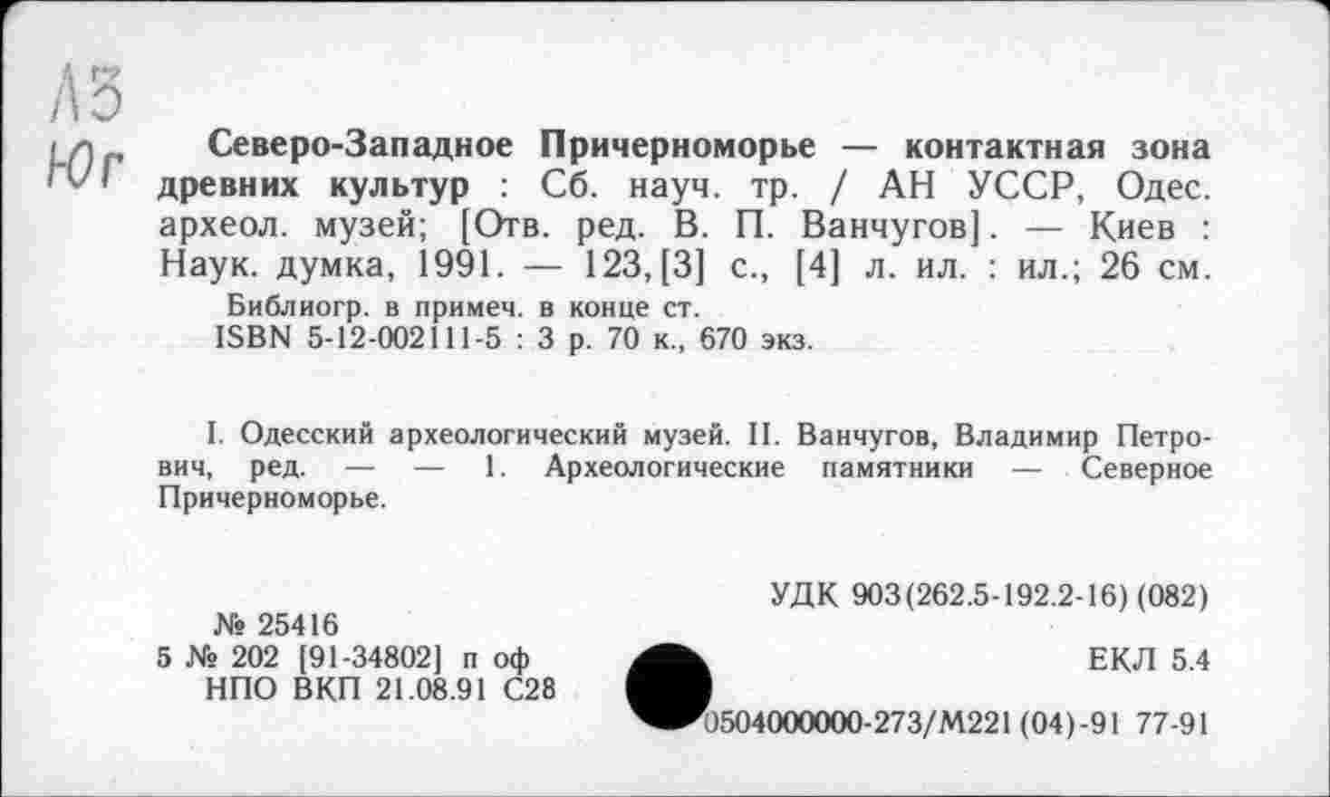 ﻿А Г»
A3
і л Северо-Западное Причерноморье — контактная зона 'vl древних культур : Сб. науч. тр. / АН УССР, Одес. археол. музей; [Отв. ред. В. П. Ванчугов]. — Киев : Наук, думка, 1991. — 123, [3] с., [4] л. ил. : ил.; 26 см.
Библиогр. в примем, в конце ст.
ISBN 5-12-002111-5 : 3 р. 70 к., 670 экз.
I. Одесский археологический музей. II. Ванчугов, Владимир Петрович, ред. — — 1. Археологические памятники — Северное Причерноморье.
№ 25416
5 № 202 [91-34802] п оф НПО ВКП 21.08.91 С28
УДК 903(262.5-192.2-16) (082)
ЕКЛ 5.4
'0504000000-273/М221 (04)-91 77-91